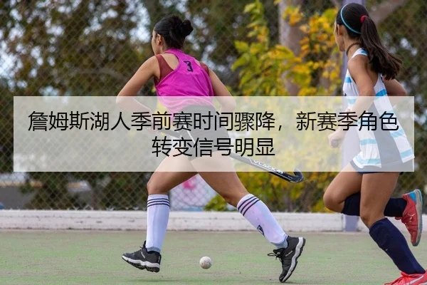 詹姆斯湖人季前赛时间骤降，新赛季角色转变信号明显